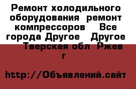 Ремонт холодильного оборудования, ремонт компрессоров. - Все города Другое » Другое   . Тверская обл.,Ржев г.